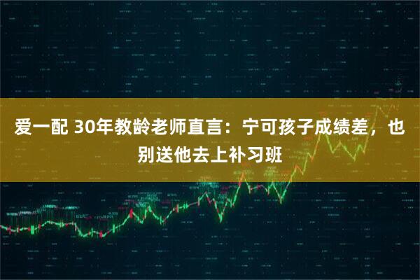 爱一配 30年教龄老师直言：宁可孩子成绩差，也别送他去上补习班
