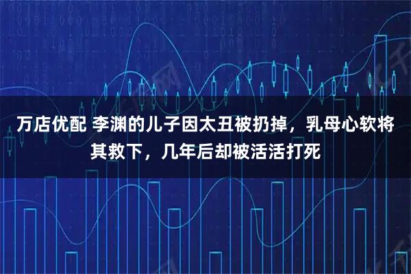 万店优配 李渊的儿子因太丑被扔掉，乳母心软将其救下，几年后却被活活打死