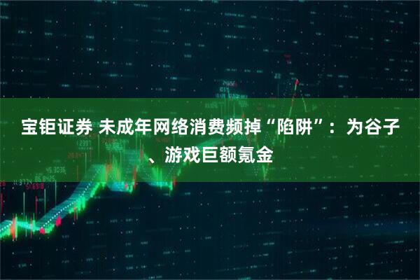 宝钜证券 未成年网络消费频掉“陷阱”:为谷子、游戏巨额氪金