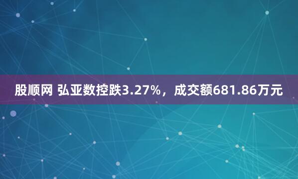 股顺网 弘亚数控跌3.27%，成交额681.86万元
