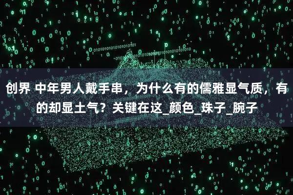 创界 中年男人戴手串,为什么有的儒雅显气质,有的却显土气?关键在这_颜色_珠子_腕子