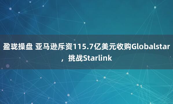 盈珑操盘 亚马逊斥资115.7亿美元收购Globalstar，挑战Starlink