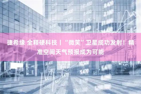 捷希缘 全释硬科技丨“微笑”卫星成功发射！精准空间天气预报成为可能