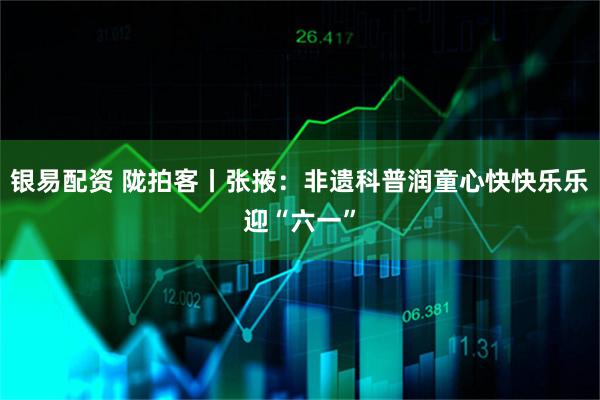 银易配资 陇拍客丨张掖：非遗科普润童心快快乐乐迎“六一”