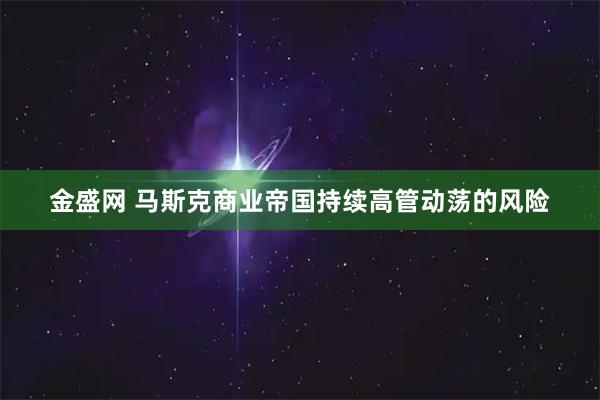 金盛网 马斯克商业帝国持续高管动荡的风险