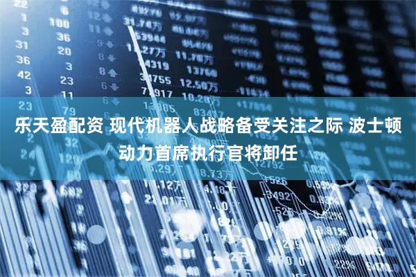 乐天盈配资 现代机器人战略备受关注之际 波士顿动力首席执行官将卸任